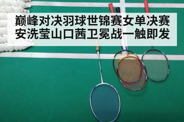 巅峰对决羽球世锦赛女单决赛安洗莹山口茜卫冕战一触即发