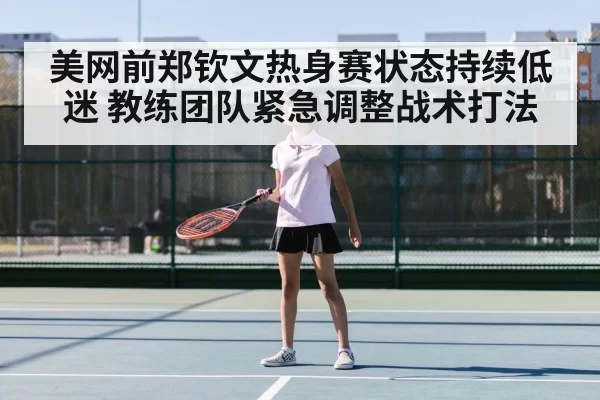 美网前郑钦文热身赛状态持续低迷 教练团队紧急调整战术打法