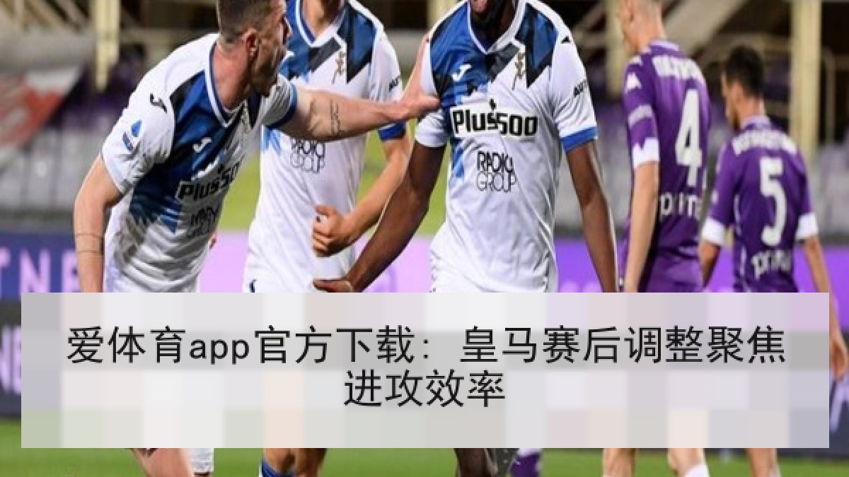 爱体育app官方下载: 皇马赛后调整聚焦进攻效率