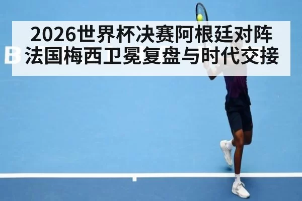2026世界杯决赛阿根廷对阵法国梅西卫冕复盘与时代交接